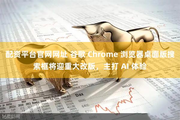 配资平台官网网址 谷歌 Chrome 浏览器桌面版搜索框将迎重大改版，主打 AI 体验