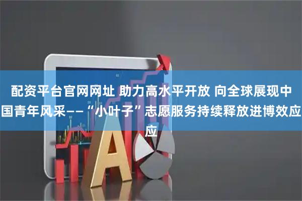 配资平台官网网址 助力高水平开放 向全球展现中国青年风采——“小叶子”志愿服务持续释放进博效应