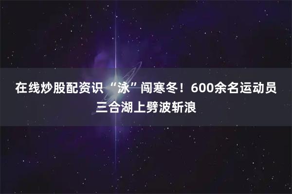 在线炒股配资识 “泳”闯寒冬！600余名运动员三合湖上劈波斩浪