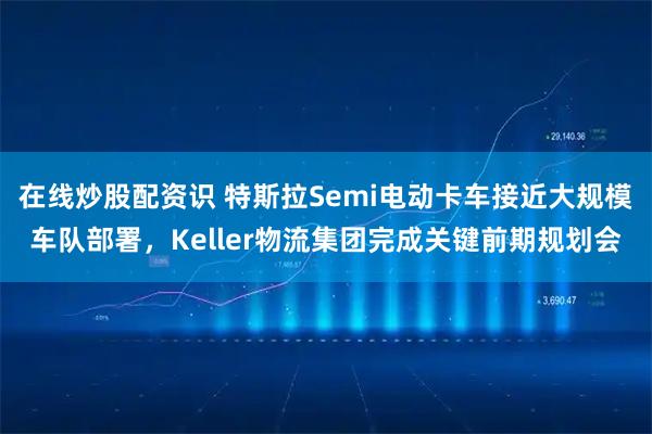 在线炒股配资识 特斯拉Semi电动卡车接近大规模车队部署，Keller物流集团完成关键前期规划会