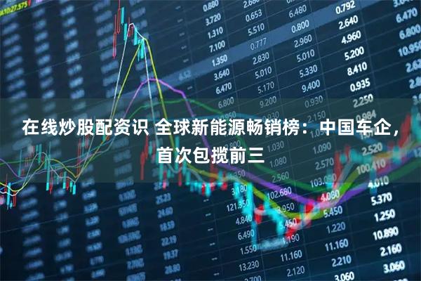 在线炒股配资识 全球新能源畅销榜：中国车企，首次包揽前三