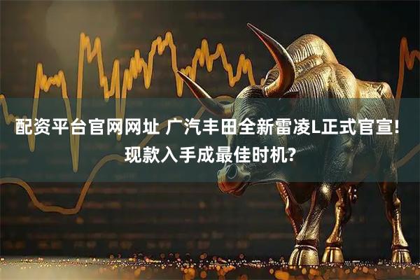 配资平台官网网址 广汽丰田全新雷凌L正式官宣! 现款入手成最佳时机?